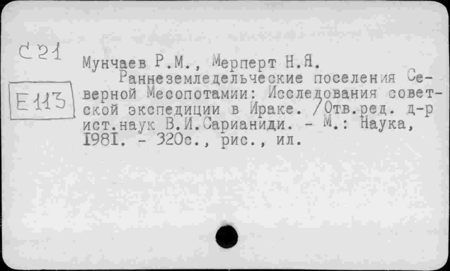 ﻿Мунчаев Р.М., Мерперт Н.Я.
Раннеземледельческие поселения Неверной Месопотамии: Исследования советской экспедиции в Ираке. /Отв.ре,д. д-р ист.наук В.И.Оарианиди. - М,: Наука, 1981. - 320с., рис., ил.